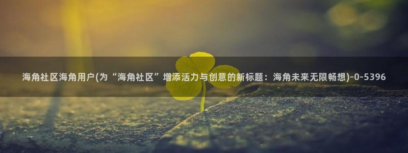 海角社区热帖怎么打开：海角社区海角用户(为“海角社区”增添活力与创意的新标题：海角未来无限畅想)